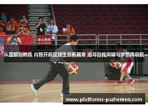 从国脚到教练 肖智开启足球生涯新篇章 追寻自我突破与梦想再启航