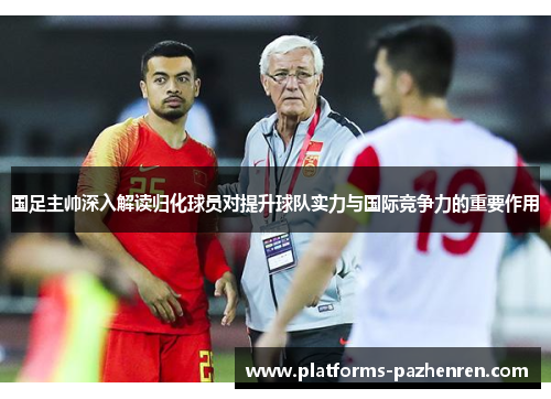 国足主帅深入解读归化球员对提升球队实力与国际竞争力的重要作用