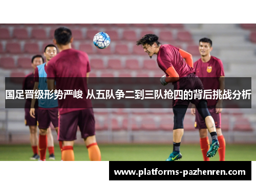 国足晋级形势严峻 从五队争二到三队抢四的背后挑战分析