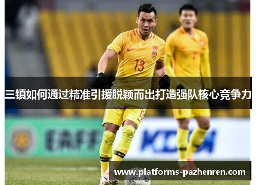 三镇如何通过精准引援脱颖而出打造强队核心竞争力