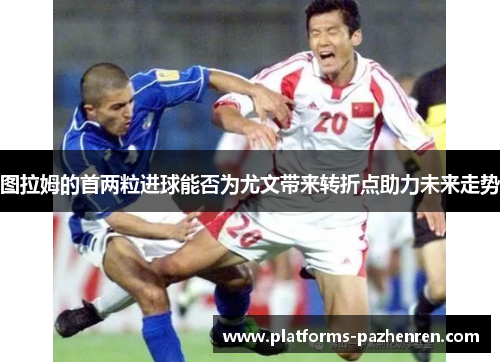 图拉姆的首两粒进球能否为尤文带来转折点助力未来走势