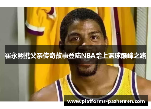 崔永熙携父亲传奇故事登陆NBA踏上篮球巅峰之路