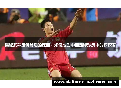 揭秘武磊身价背后的原因：如何成为中国足球球员中的佼佼者