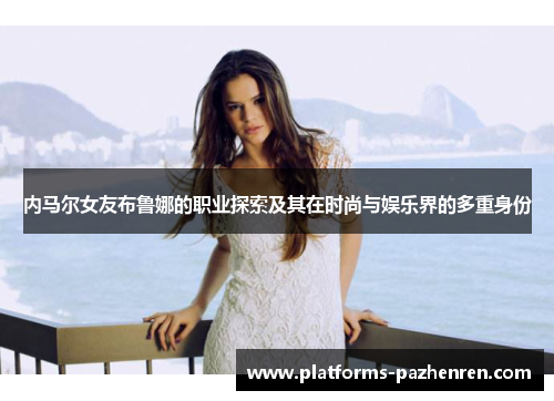 内马尔女友布鲁娜的职业探索及其在时尚与娱乐界的多重身份