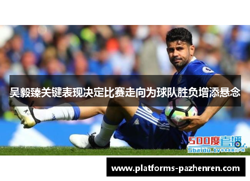 吴毅臻关键表现决定比赛走向为球队胜负增添悬念