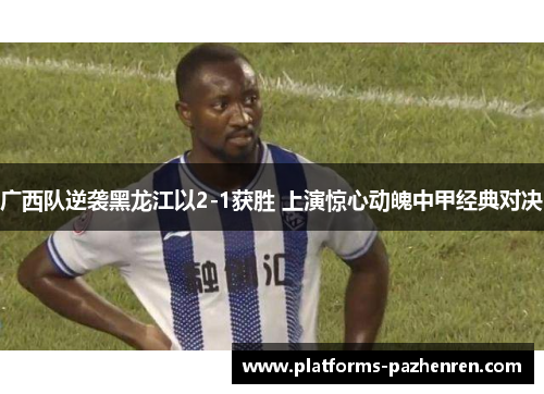 广西队逆袭黑龙江以2-1获胜 上演惊心动魄中甲经典对决