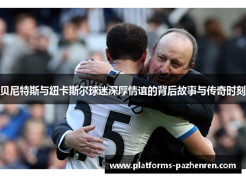 贝尼特斯与纽卡斯尔球迷深厚情谊的背后故事与传奇时刻 贝尼特斯与纽卡斯尔球迷深厚情谊的背后故事与传奇时刻