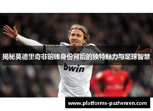 揭秘莫德里奇非前锋身份背后的独特魅力与足球智慧