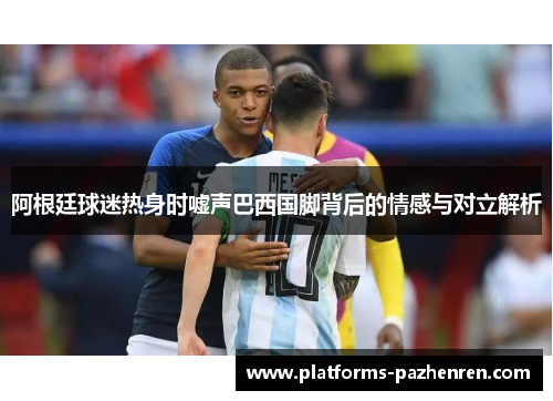 阿根廷球迷热身时嘘声巴西国脚背后的情感与对立解析