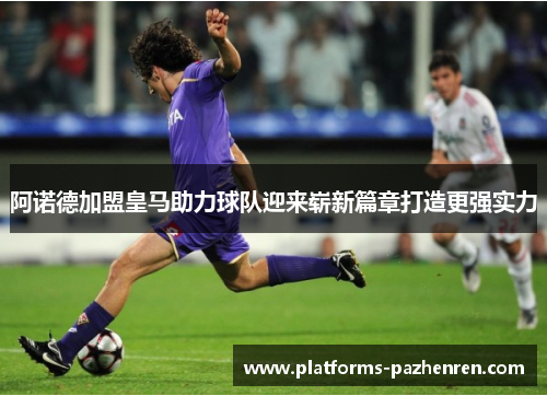 阿诺德加盟皇马助力球队迎来崭新篇章打造更强实力