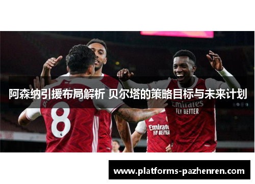 阿森纳引援布局解析 贝尔塔的策略目标与未来计划