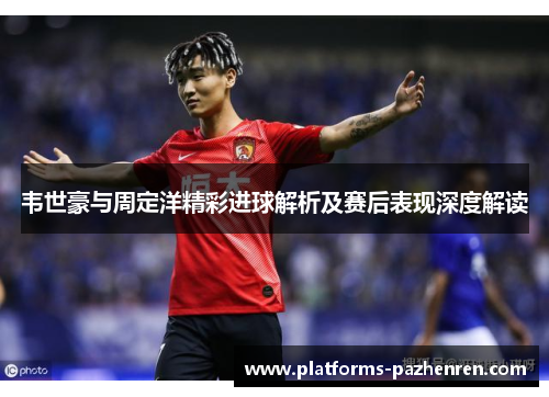 韦世豪与周定洋精彩进球解析及赛后表现深度解读 韦世豪与周定洋精彩进球解析及赛后表现深度解读