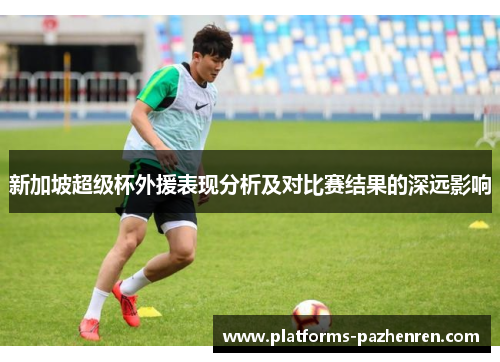 新加坡超级杯外援表现分析及对比赛结果的深远影响 新加坡超级杯外援表现分析及对比赛结果的深远影响