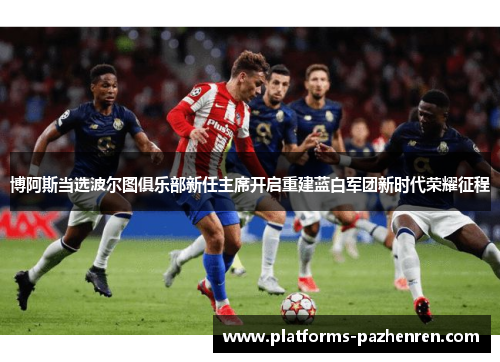 博阿斯当选波尔图俱乐部新任主席开启重建蓝白军团新时代荣耀征程