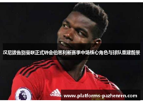 汉尼拔告别曼联正式转会伯恩利新赛季中场核心角色与球队重建前景