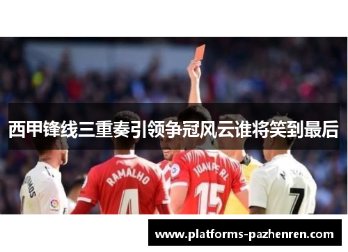 西甲锋线三重奏引领争冠风云谁将笑到最后