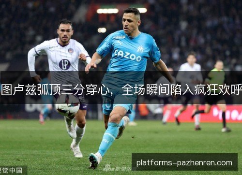 图卢兹弧顶三分穿心，全场瞬间陷入疯狂欢呼